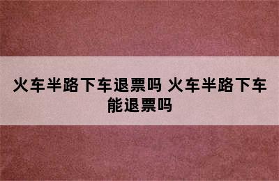 火车半路下车退票吗 火车半路下车能退票吗